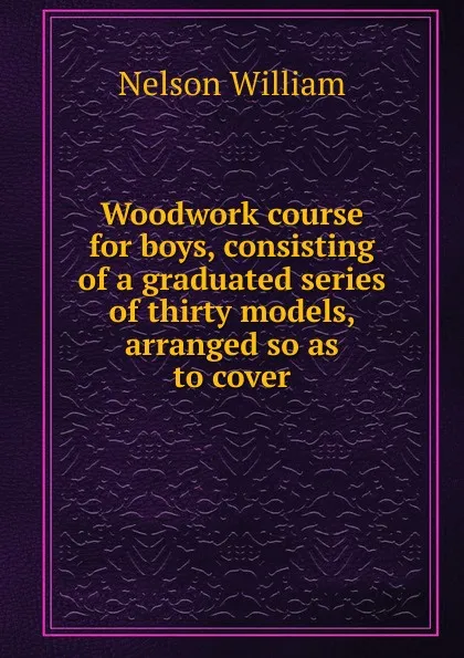 Обложка книги Woodwork course for boys, consisting of a graduated series of thirty models, arranged so as to cover, William Nelson