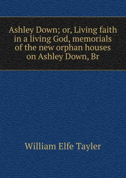 Обложка книги Ashley Down; or, Living faith in a living God, memorials of the new orphan houses on Ashley Down, Br, William Elfe Tayler