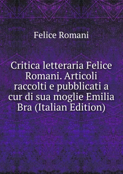 Обложка книги Critica letteraria Felice Romani. Articoli raccolti e pubblicati a cur di sua moglie Emilia Bra (Italian Edition), Felice Romani