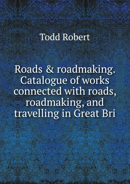 Обложка книги Roads . roadmaking. Catalogue of works connected with roads, roadmaking, and travelling in Great Bri, Todd Robert