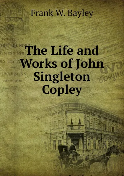 Обложка книги The Life and Works of John Singleton Copley, Frank W. Bayley