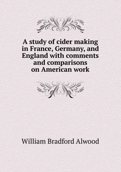 Обложка книги A study of cider making in France, Germany, and England with comments and comparisons on American work, William Bradford Alwood