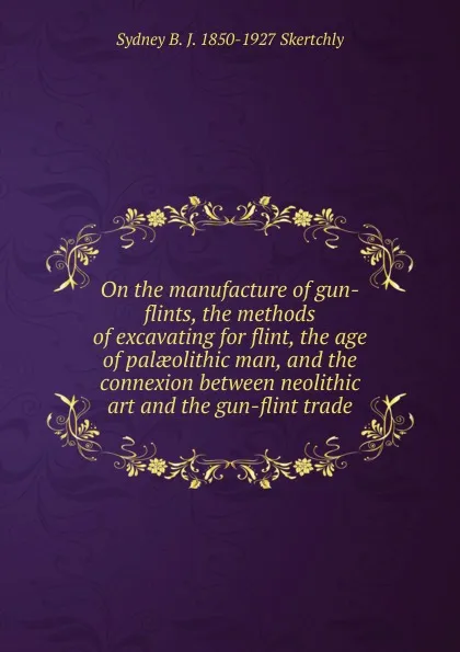 Обложка книги On the manufacture of gun-flints, the methods of excavating for flint, the age of palaeolithic man, and the connexion between neolithic art and the gun-flint trade, Sydney B. J. 1850-1927 Skertchly