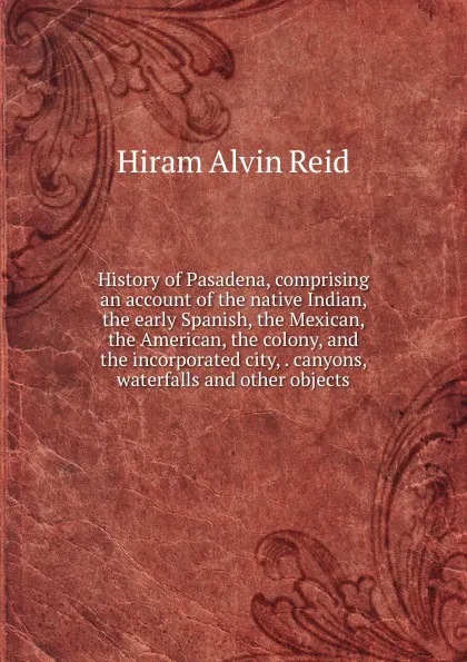 Обложка книги History of Pasadena, comprising an account of the native Indian, the early Spanish, the Mexican, the American, the colony, and the incorporated city, . canyons, waterfalls and other objects, Hiram Alvin Reid