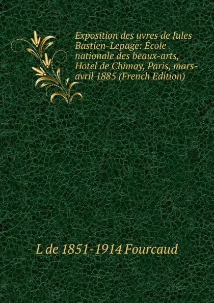 Обложка книги Exposition des uvres de Jules Bastien-Lepage: Ecole nationale des beaux-arts, Hotel de Chimay, Paris, mars-avril 1885 (French Edition), L de 1851-1914 Fourcaud