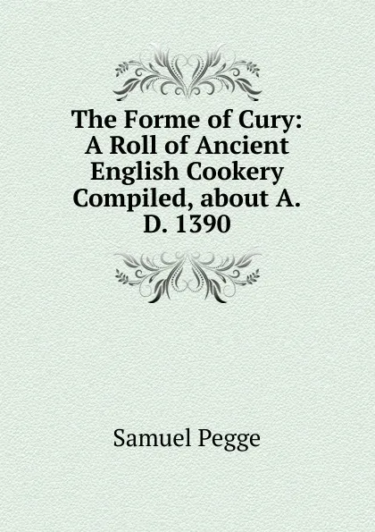 Обложка книги The Forme of Cury: A Roll of Ancient English Cookery Compiled, about A.D. 1390, Samuel Pegge