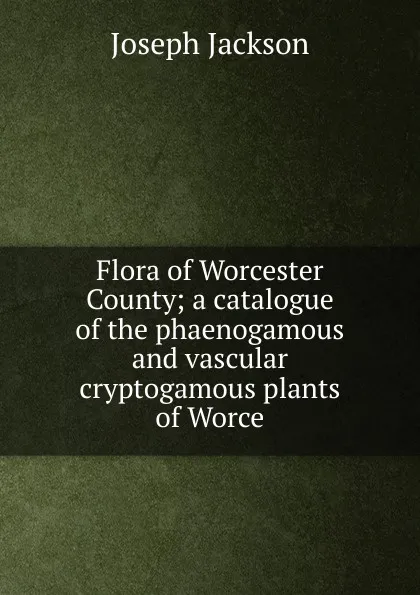 Обложка книги Flora of Worcester County; a catalogue of the phaenogamous and vascular cryptogamous plants of Worce, Joseph Jackson