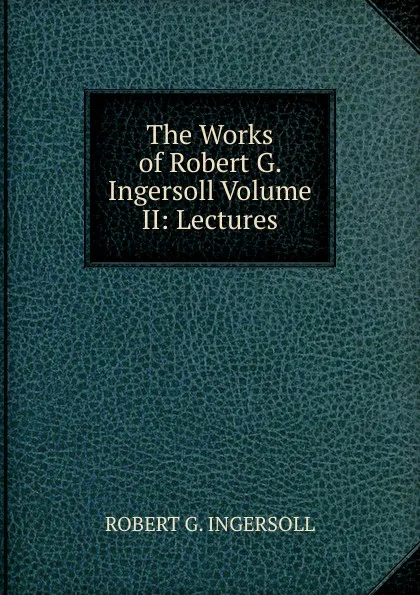 Обложка книги The Works of Robert G. Ingersoll Volume II: Lectures, Robert G. Ingersoll