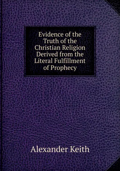 Обложка книги Evidence of the Truth of the Christian Religion Derived from the Literal Fulfillment of Prophecy, Alexander Keith