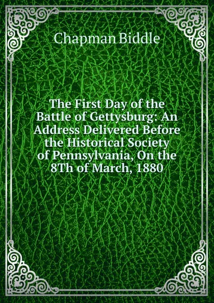 Обложка книги The First Day of the Battle of Gettysburg: An Address Delivered Before the Historical Society of Pennsylvania, On the 8Th of March, 1880, Chapman Biddle