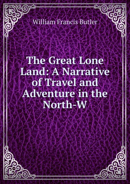 Обложка книги The Great Lone Land: A Narrative of Travel and Adventure in the North-W, William Francis Butler