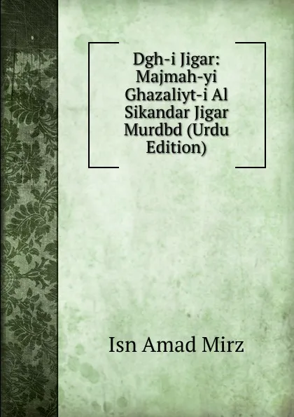 Обложка книги Dgh-i Jigar: Majmah-yi Ghazaliyt-i Al Sikandar Jigar Murdbd (Urdu Edition), Isn Amad Mirz