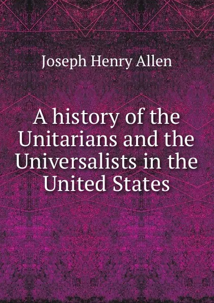 Обложка книги A history of the Unitarians and the Universalists in the United States, Joseph Henry Allen