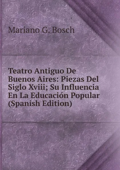 Обложка книги Teatro Antiguo De Buenos Aires: Piezas Del Siglo Xviii; Su Influencia En La Educacion Popular (Spanish Edition), Mariano G. Bosch