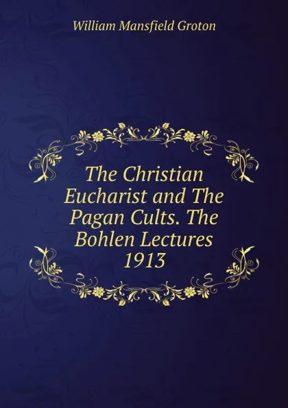 Обложка книги The Christian Eucharist and The Pagan Cults. The Bohlen Lectures 1913, William Mansfield Groton