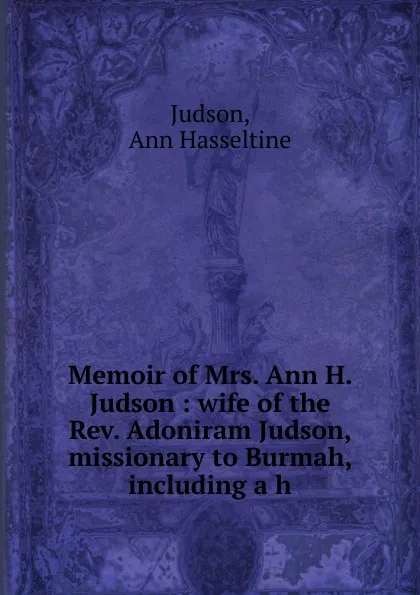 Обложка книги Memoir of Mrs. Ann H. Judson : wife of the Rev. Adoniram Judson, missionary to Burmah, including a h, Judson, Ann Hasseltine