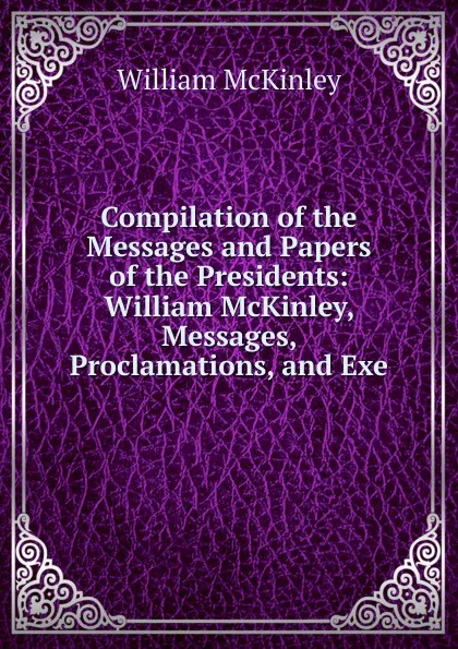 Обложка книги Compilation of the Messages and Papers of the Presidents: William McKinley, Messages, Proclamations, and Exe, William McKinley