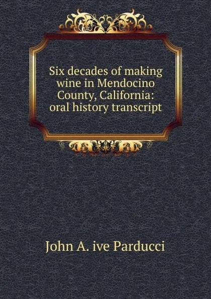 Обложка книги Six decades of making wine in Mendocino County, California: oral history transcript, John A. ive Parducci