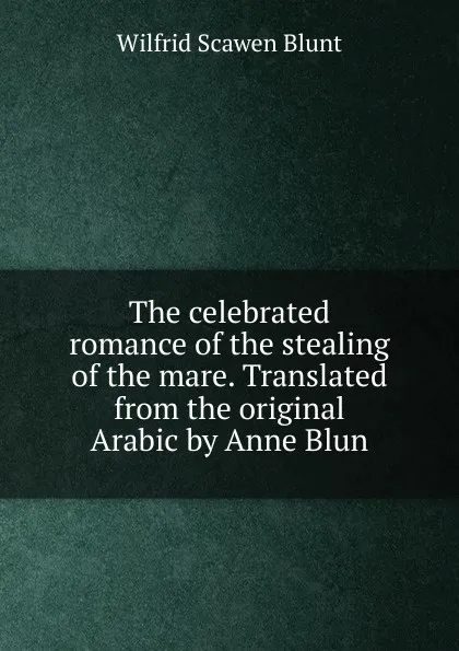 Обложка книги The celebrated romance of the stealing of the mare. Translated from the original Arabic by Anne Blun, Wilfrid Scawen Blunt