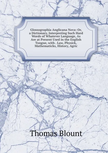 Обложка книги Glossographia Anglicana Nova: Or, a Dictionary, Interpreting Such Hard Words of Whatever Language, As Are at Present Used in the English Tongue, with . Law, Physick, Mathematicks, History, Agric, Thomas Blount