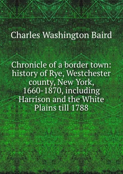 Обложка книги Chronicle of a border town: history of Rye, Westchester county, New York, 1660-1870, including Harrison and the White Plains till 1788, Charles Washington Baird