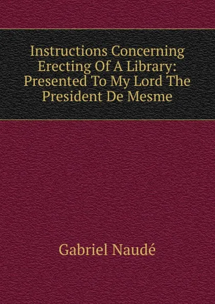 Обложка книги Instructions Concerning Erecting Of A Library: Presented To My Lord The President De Mesme, Gabriel Naudé