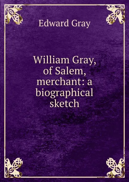 Обложка книги William Gray, of Salem, merchant: a biographical sketch, Edward Gray