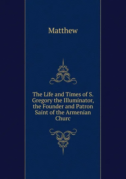Обложка книги The Life and Times of S. Gregory the Illuminator, the Founder and Patron Saint of the Armenian Churc, Matthew