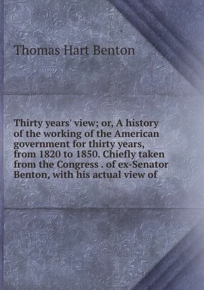 Обложка книги Thirty years. view; or, A history of the working of the American government for thirty years, from 1820 to 1850. Chiefly taken from the Congress . of ex-Senator Benton, with his actual view of, Benton Thomas Hart