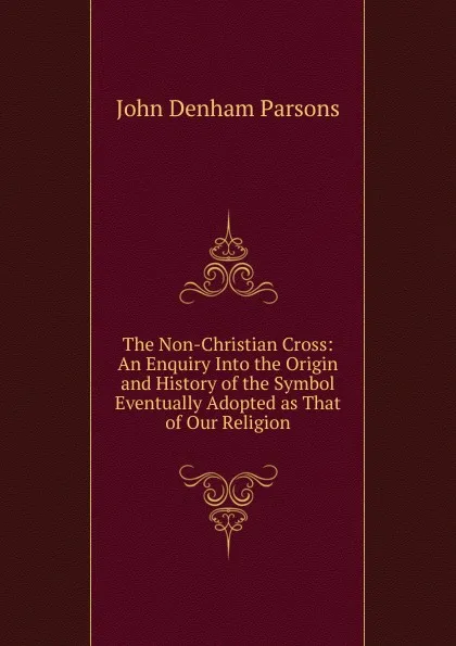 Обложка книги The Non-Christian Cross: An Enquiry Into the Origin and History of the Symbol Eventually Adopted as That of Our Religion, John Denham Parsons