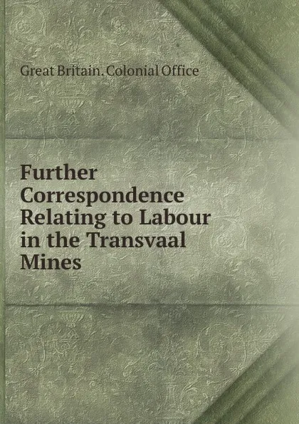 Обложка книги Further Correspondence Relating to Labour in the Transvaal Mines, Great Britain. Colonial Office