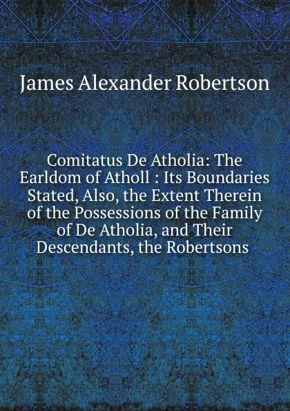 Обложка книги Comitatus De Atholia: The Earldom of Atholl : Its Boundaries Stated, Also, the Extent Therein of the Possessions of the Family of De Atholia, and Their Descendants, the Robertsons ., Robertson James Alexander