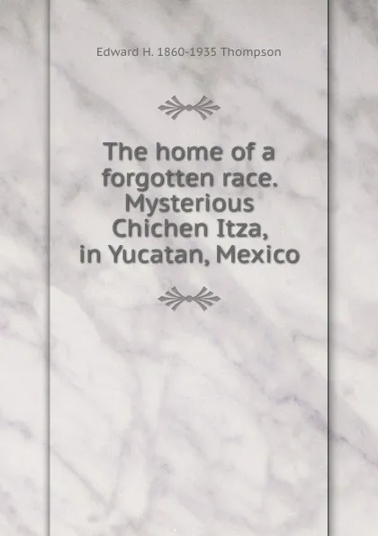 Обложка книги The home of a forgotten race. Mysterious Chichen Itza, in Yucatan, Mexico, Edward H. 1860-1935 Thompson