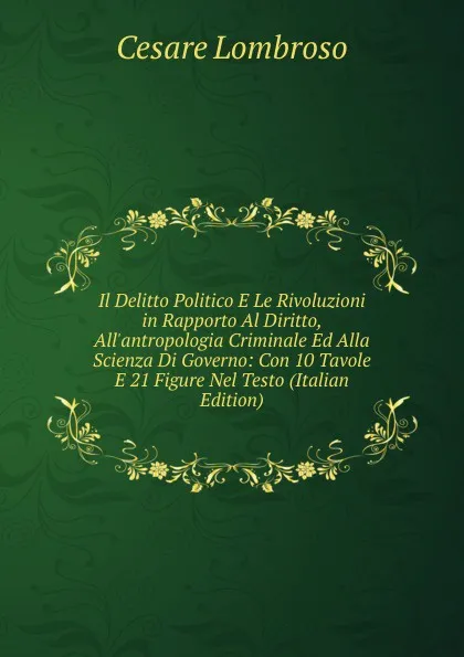 Обложка книги Il Delitto Politico E Le Rivoluzioni in Rapporto Al Diritto, All.antropologia Criminale Ed Alla Scienza Di Governo: Con 10 Tavole E 21 Figure Nel Testo (Italian Edition), Cesare Lombroso