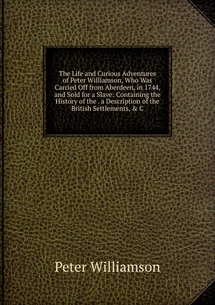 Обложка книги The Life and Curious Adventures of Peter Williamson, Who Was Carried Off from Aberdeen, in 1744, and Sold for a Slave: Containing the History of the . a Description of the British Settlements, . C, Peter Williamson