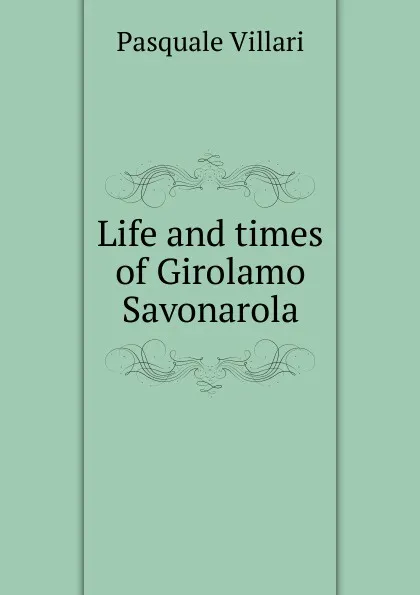 Обложка книги Life and times of Girolamo Savonarola, Pasquale Villari