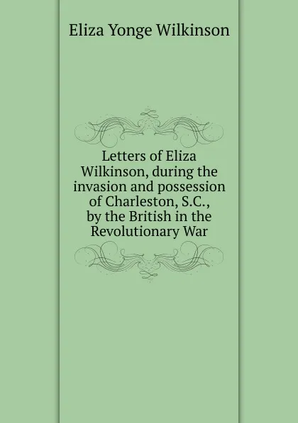 Обложка книги Letters of Eliza Wilkinson, during the invasion and possession of Charleston, S.C., by the British in the Revolutionary War, Eliza Yonge Wilkinson