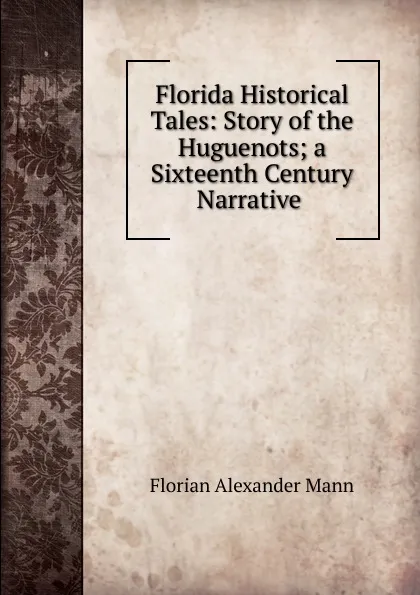 Обложка книги Florida Historical Tales: Story of the Huguenots; a Sixteenth Century Narrative ., Florian Alexander Mann