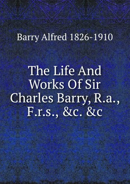 Обложка книги The Life And Works Of Sir Charles Barry, R.a., F.r.s., .c. .c., Barry Alfred 1826-1910