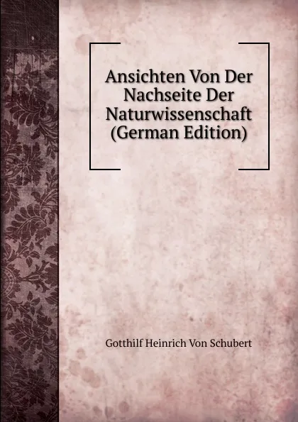 Обложка книги Ansichten Von Der Nachseite Der Naturwissenschaft (German Edition), Gotthilf Heinrich von Schubert