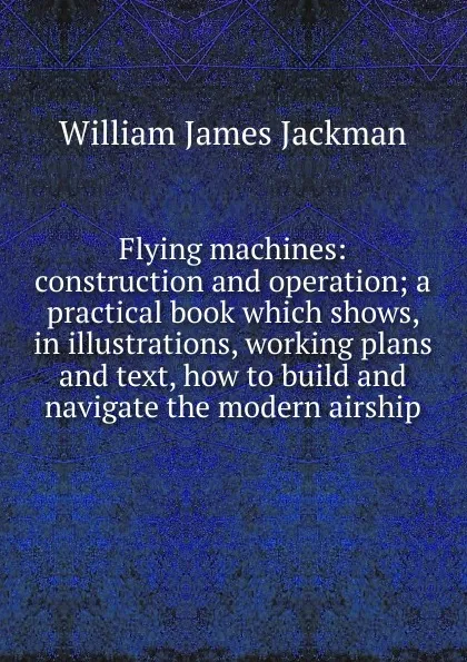 Обложка книги Flying machines: construction and operation; a practical book which shows, in illustrations, working plans and text, how to build and navigate the modern airship, William James Jackman