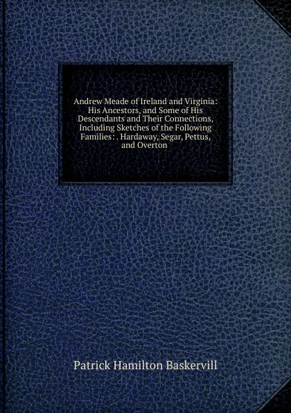 Обложка книги Andrew Meade of Ireland and Virginia: His Ancestors, and Some of His Descendants and Their Connections, Including Sketches of the Following Families: . Hardaway, Segar, Pettus, and Overton ., Patrick Hamilton Baskervill