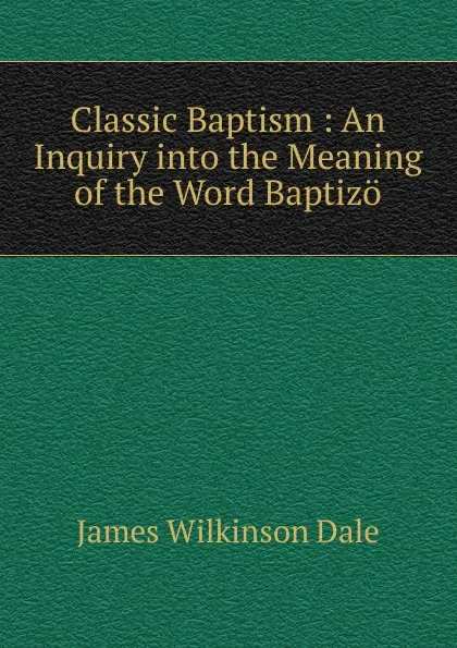 Обложка книги Classic Baptism : An Inquiry into the Meaning of the Word Baptizo, James Wilkinson Dale