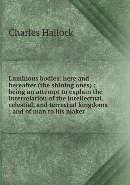 Обложка книги Luminous bodies: here and hereafter (the shining ones) ; being an attempt to explain the interrelation of the intellectual, celestial, and terrestial kingdoms ; and of man to his maker, Charles Hallock