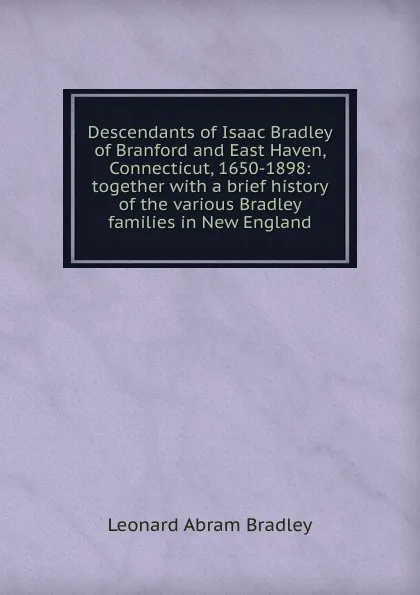 Обложка книги Descendants of Isaac Bradley of Branford and East Haven, Connecticut, 1650-1898: together with a brief history of the various Bradley families in New England, Leonard Abram Bradley