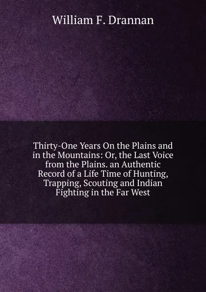 Обложка книги Thirty-One Years On the Plains and in the Mountains: Or, the Last Voice from the Plains. an Authentic Record of a Life Time of Hunting, Trapping, Scouting and Indian Fighting in the Far West, William F. Drannan