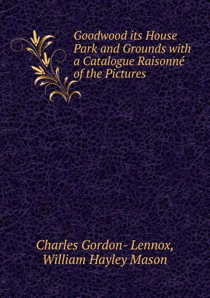 Обложка книги Goodwood its House Park and Grounds with a Catalogue Raisonne of the Pictures, Charles Gordon- Lennox, William Hayley Mason