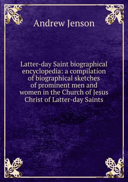 Обложка книги Latter-day Saint biographical encyclopedia: a compilation of biographical sketches of prominent men and women in the Church of Jesus Christ of Latter-day Saints, Andrew Jenson