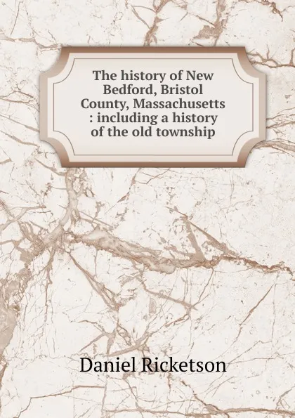 Обложка книги The history of New Bedford, Bristol County, Massachusetts : including a history of the old township, Daniel Ricketson