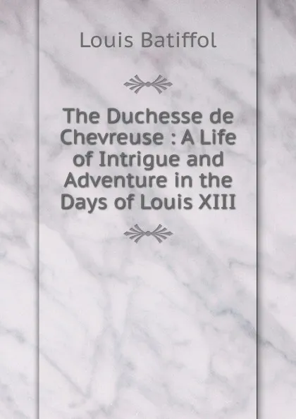 Обложка книги The Duchesse de Chevreuse : A Life of Intrigue and Adventure in the Days of Louis XIII, Louis Batiffol